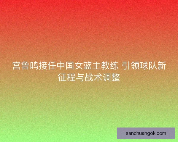 宫鲁鸣接任中国女篮主教练 引领球队新征程与战术调整 宫鲁鸣接任中国女篮主教练 引领球队新征程与战术调整