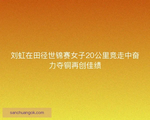 刘虹在田径世锦赛女子20公里竞走中奋力夺铜再创佳绩
