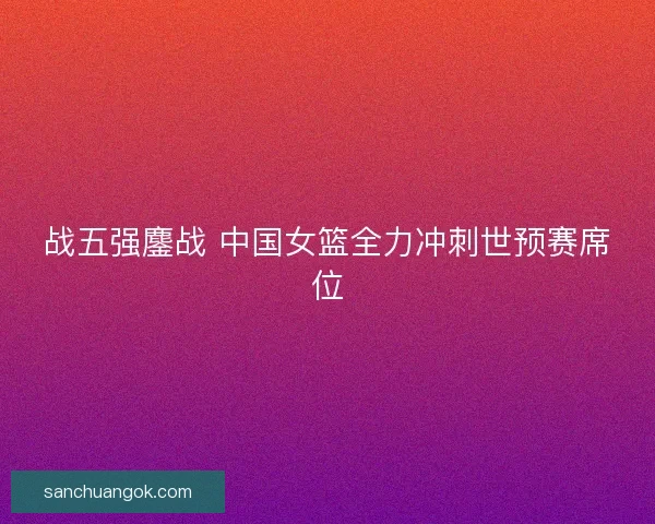 战五强鏖战 中国女篮全力冲刺世预赛席位