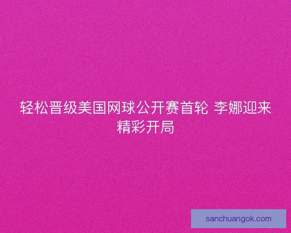 轻松晋级美国网球公开赛首轮 李娜迎来精彩开局